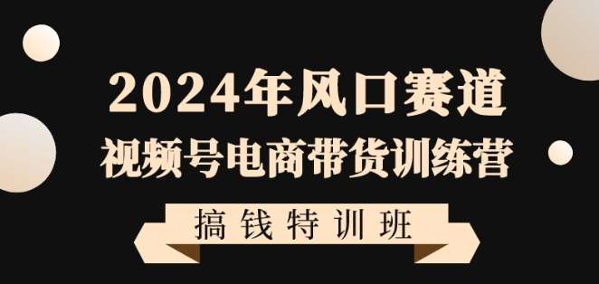 2024年风口赛道视频号电商带货训练营搞钱特训班，带领大家快速入局自媒体电商带货-云商网创