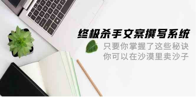 终极杀手文案撰写系统，只要你掌握了这些秘诀，你可以在沙漠里卖沙子（42节课）-云商网创