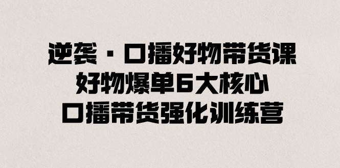 逆袭·口播好物带货课，好物爆单6大核心，口播带货强化训练营-云商网创