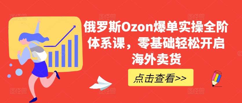 俄罗斯Ozon爆单实操全阶体系课，零基础轻松开启海外卖货-云商网创