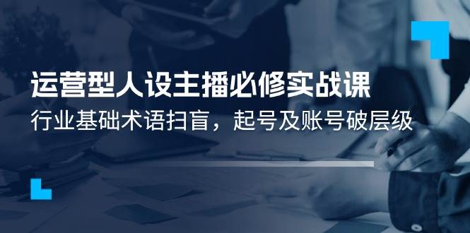 （11605期）运营型·人设主播必修实战课：行业基础术语扫盲，起号及账号破层级-云商网创