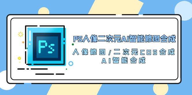 PS人像二次元AI智能修图 合成 人像修图/二次元 COS合成/AI 智能合成（119节完整版）-云商网创