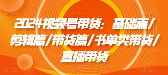 2024视频号带货：基础篇/剪辑篇/带货篇/书单类带货/直播带货-云商网创