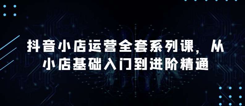 抖音小店运营全套系列课，全新升级，从小店基础入门到进阶精通，系统掌握月销百万小店的核心秘密-云商网创