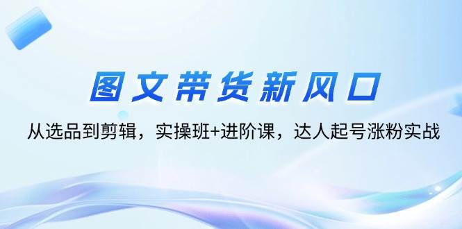 （12306期）图文带货新风口：从选品到剪辑，实操班+进阶课，达人起号涨粉实战-云商网创