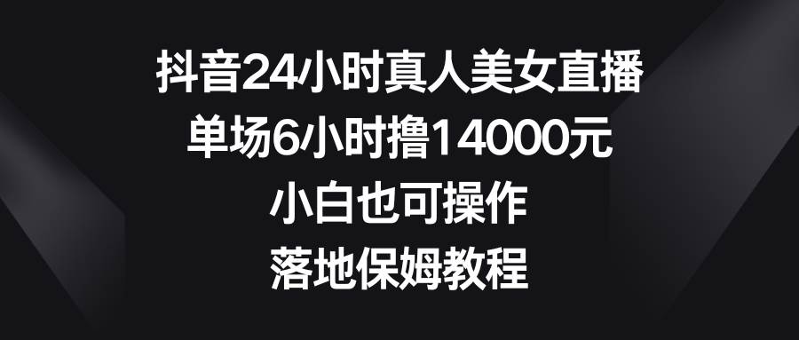 抖音24小时真人美女直播，单场6小时撸14000元，小白也可操作，落地保姆教程-云商网创