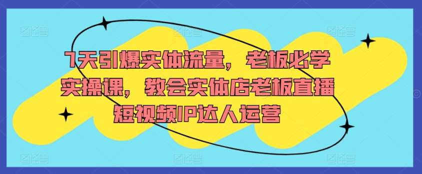7天引爆实体流量，老板必学实操课，教会实体店老板直播短视频IP达人运营-云商网创