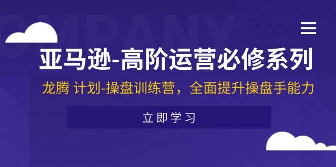 （11625期）亚马逊-高阶运营必修系列，龙腾 计划-操盘训练营，全面提升操盘手能力-云商网创