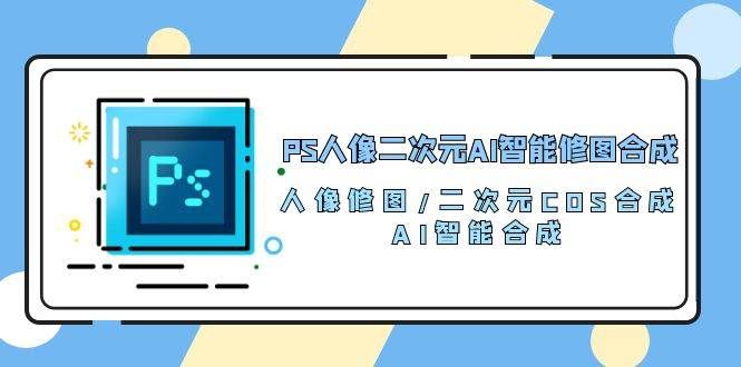 （10286期）PS人像二次元AI智能修图 合成 人像修图/二次元 COS合成/AI 智能合成/100节-云商网创