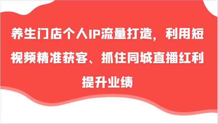 养生门店个人IP流量打造，利用短视频精准获客、抓住同城直播红利提升业绩（57节）-云商网创