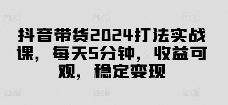 抖音带货2024打法实战课，每天5分钟，收益可观，稳定变现【揭秘】-云商网创