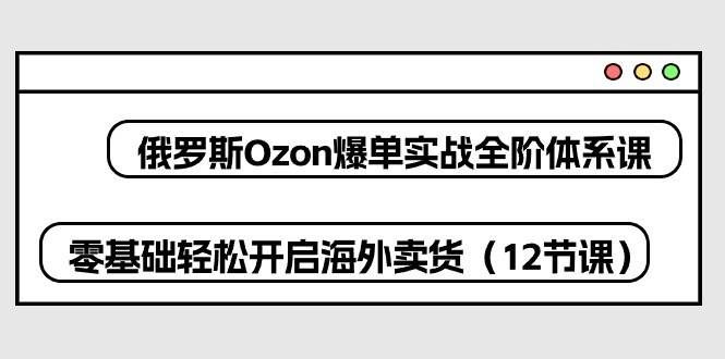 （10555期）俄罗斯 Ozon-爆单实战全阶体系课，零基础轻松开启海外卖货（12节课）-云商网创