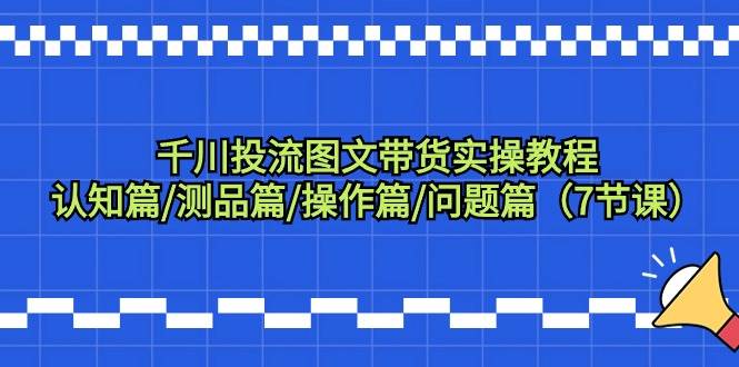 千川投流图文带货实操教程：认知篇/测品篇/操作篇/问题篇（7节课）-云商网创