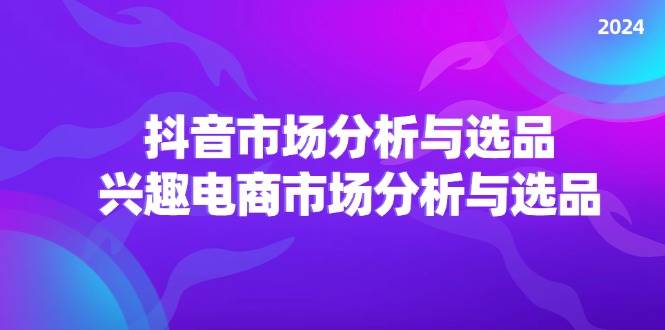 （11800期）2024抖音/市场分析与选品，兴趣电商市场分析与选品-云商网创