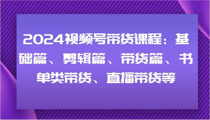 2024视频号带货课程：基础篇、剪辑篇、带货篇、书单类带货、直播带货等-云商网创