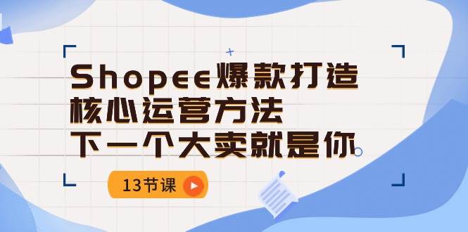 （10777期）Shopee-爆款打造核心运营方法，下一个大卖就是你（13节课）-云商网创