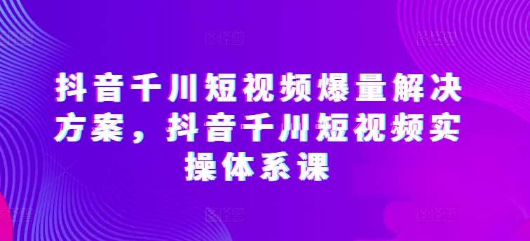 抖音千川短视频爆量解决方案，抖音千川短视频实操体系课-云商网创