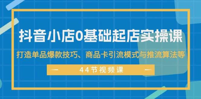 （11977期）抖音小店0基础起店实操课，打造单品爆款技巧、商品卡引流模式与推流算法等-云商网创