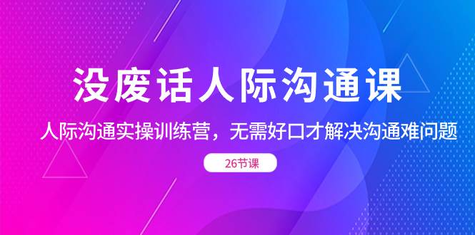 （8462期）没废话人际 沟通课，人际 沟通实操训练营，无需好口才解决沟通难问题（26节-云商网创