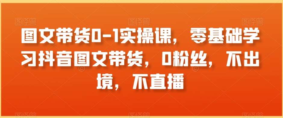 图文带货0-1实操课，零基础学习抖音图文带货，0粉丝，不出境，不直播-云商网创