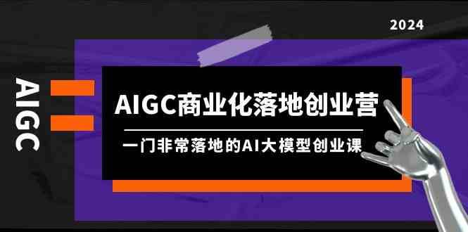 AIGC商业化落地创业营，一门非常落地的AI大模型创业课（61节课+资料）-云商网创