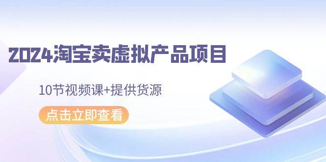 （9191期）2024淘宝卖虚拟产品项目，10节视频课+提供货源-云商网创