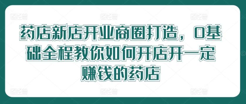 药店新店开业商圈打造，0基础全程教你如何开店开一定赚钱的药店-云商网创