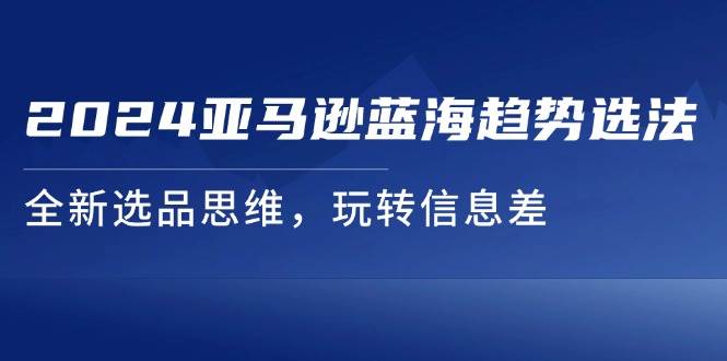 （11703期）2024亚马逊蓝海趋势选法，全新选品思维，玩转信息差-云商网创