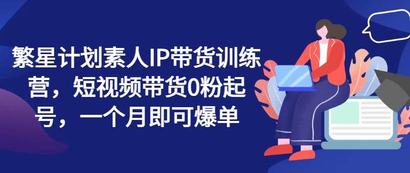 繁星计划素人IP带货训练营，短视频带货0粉起号，一个月即可爆单-云商网创