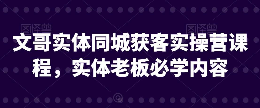 文哥实体同城获客实操营课程，实体老板必学内容-云商网创