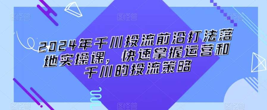 2024年千川投流前沿打法落地实操课，快速掌握运营和千川的投流策略-云商网创