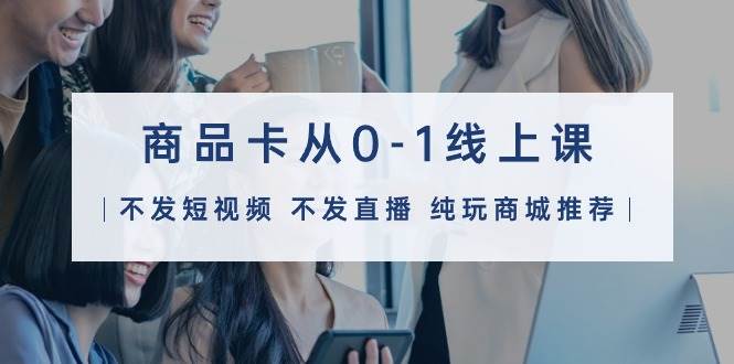 （9834期）商品卡从0-1线上课（不发短视频 不发直播 纯玩商城推荐）32节课-云商网创