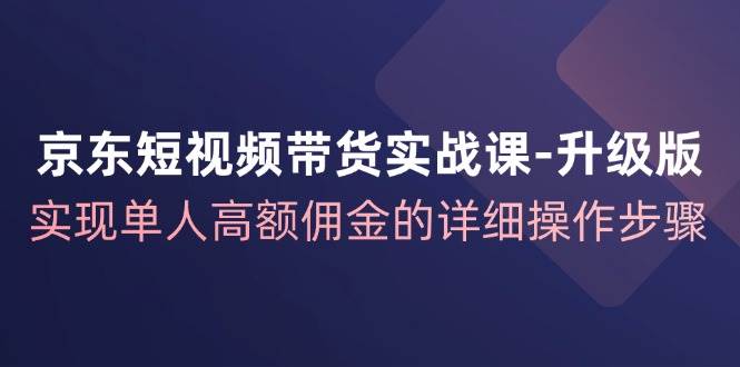 （12167期）京东-短视频带货实战课-升级版，实现单人高额佣金的详细操作步骤-云商网创