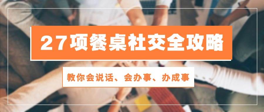 （10343期）27项 餐桌社交全攻略：教你会说话、会办事、办成事（28节课）-云商网创