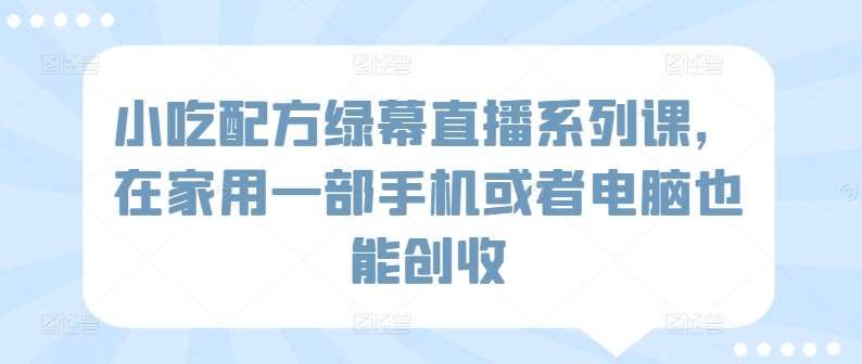 小吃配方绿幕直播系列课，在家用一部手机或者电脑也能创收-云商网创