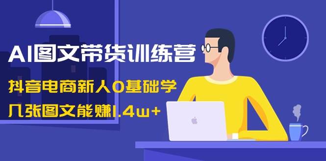 AI图文带货训练营：抖音电商新人0基础学，几张图文能赚1.4w+-云商网创