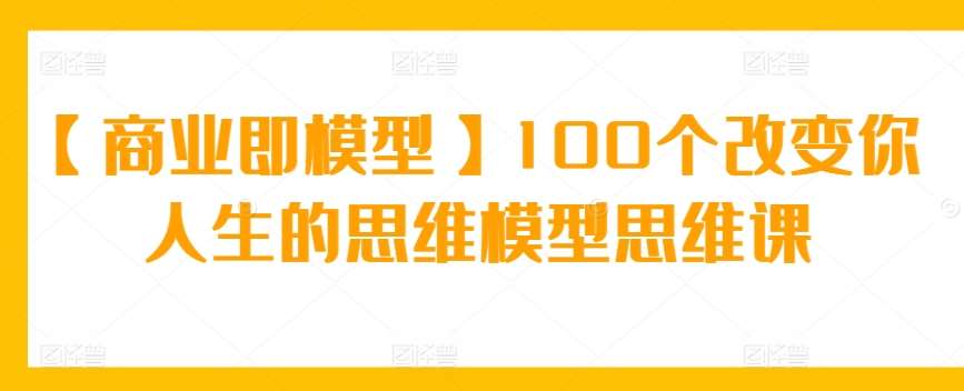 【商业即模型】100个改变你人生的思维模型思维课-云商网创