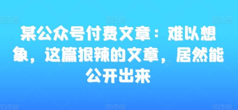 某公众号付费文章：难以想象，这篇狠辣的文章，居然能公开出来-云商网创