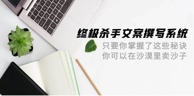 终极 杀手文案-撰写系统 只要你掌握了这些秘诀 你可以在沙漠里卖沙子-42节-云商网创