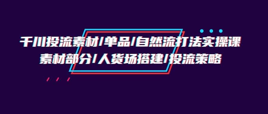 （9908期）千川投流素材/单品/自然流打法实操培训班，素材部分/人货场搭建/投流策略-云商网创