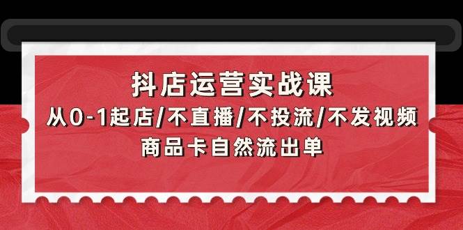 抖店运营实战课：从0-1起店/不直播/不投流/不发视频/商品卡自然流出单-云商网创