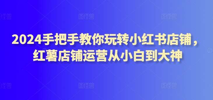 2024手把手教你玩转小红书店铺，红薯店铺运营从小白到大神-云商网创