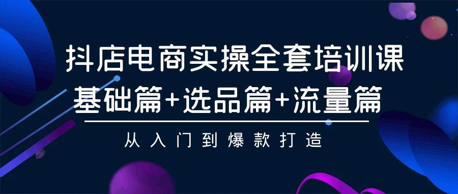 （9604期）抖店电商实操全套培训课：基础篇+选品篇+流量篇，从入门到爆款打造-云商网创