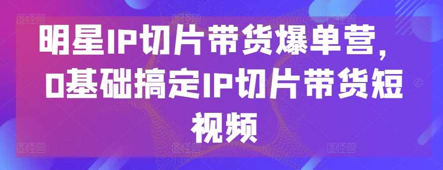 明星IP切片带货爆单营，0基础搞定IP切片带货短视频-云商网创