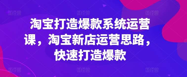 淘宝打造爆款系统运营课，淘宝新店运营思路，快速打造爆款-云商网创
