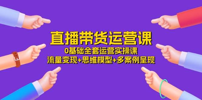 （11513期）直播带货运营课，0基础全套运营实操课 流量变现+思维模型+多案例呈现-34节-云商网创