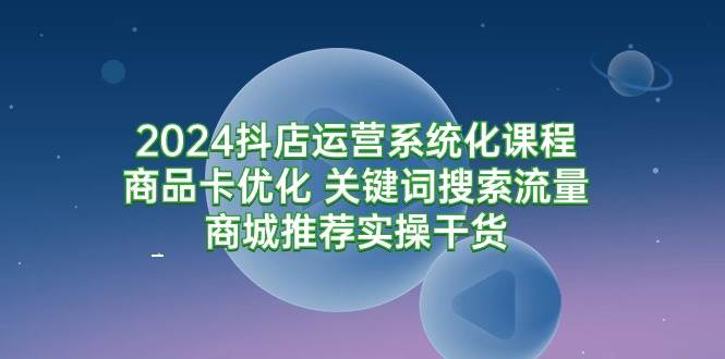 （9438期）2024抖店运营系统化课程：商品卡优化 关键词搜索流量商城推荐实操干货-云商网创