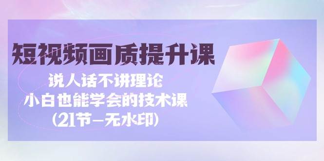 （9659期）短视频-画质提升课，说人话不讲理论，小白也能学会的技术课(21节-无水印)-云商网创