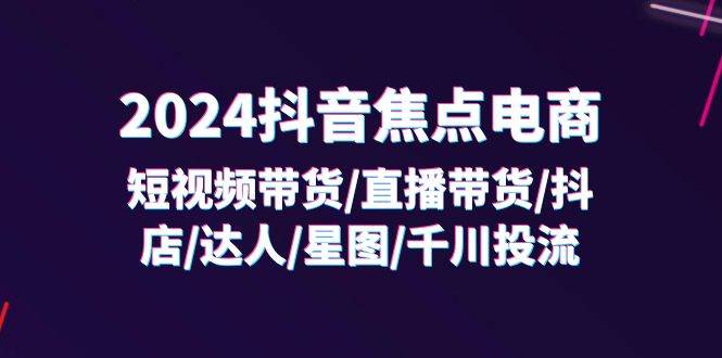 （11794期）2024抖音-焦点电商：短视频带货/直播带货/抖店/达人/星图/千川投流/32节课-云商网创