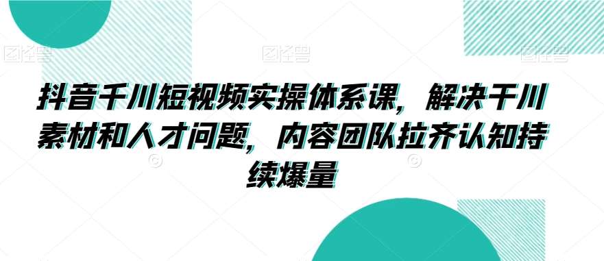 抖音千川短视频实操体系课，解决干川素材和人才问题，内容团队拉齐认知持续爆量-云商网创